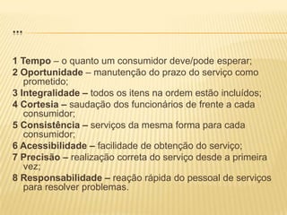 ...1 Tempo – o quanto um consumidor deve/pode esperar;2 Oportunidade – manutenção do prazo do serviço como prometido;3 Integralidade – todos os itens na ordem estão incluídos;4 Cortesia – saudação dos funcionários de frente a cada consumidor;5 Consistência – serviços da mesma forma para cada consumidor;6 Acessibilidade – facilidade de obtenção do serviço;7 Precisão – realização correta do serviço desde a primeira vez;8 Responsabilidade – reação rápida do pessoal de serviços para resolver problemas.