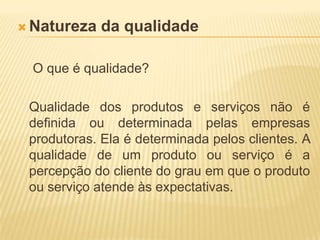 Natureza da qualidadeO que é qualidade? 	Qualidade dos produtos e serviços não é definida ou determinada pelas empresas produtoras. Ela é determinada pelos clientes. A qualidade de um produto ou serviço é a percepção do cliente do grau em que o produto ou serviço atende às expectativas. 