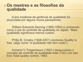Os mestres e as filosofias da qualidade		A era moderna de gerência de qualidade foi anunciada por alguns novos pensadores: 		William Edwards Deming (1900-1993) é conhecido como o pai do controle de qualidade no Japão. “Mais qualidade significava menos custos”.		Philip B. Crosby (1926-2001) escreveu Quality is free  (algo como “a qualidade não tem custo”).		Armand V. Feigenbaum (1922-) desenvolveu o conceito de controle da qualidade total (TQC) em seu livro Total qualitycontrol, 1983.