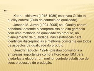 ...KaoruIshikawa (1915-1989) escreveu Guide to qualitycontrol (Guia do controle de qualidade).		Joseph M. Juran (1904-2005) seu Qualitycontrolhandbook defende o compromisso da alta gerência com uma melhoria na qualidade do produto, no planejamento de qualidade, nas estatísticas para identificar discrepâncias e melhoria constante em todos os aspectos da qualidade do produto.GenichiTaguchi (1924-) prestou consultoria a empresas importantes como a Ford e ao IBM para ajudá-las a elaborar um melhor controle estatístico de seus processos de produção.