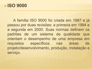 ISO 9000A família ISO 9000 foi criada em 1987 e já passou por duas revisões: a primeira em 1994 e a segunda em 2000. Suas normas definem os padrões de um sistema de qualidade que orientam o desempenho de uma empresa em requisitos específicos nas áreas de projeto/desenvolvimento, produção, instalação e serviço. 