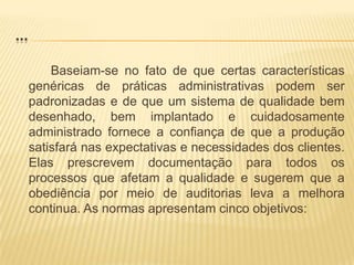 ...Baseiam-se no fato de que certas características genéricas de práticas administrativas podem ser padronizadas e de que um sistema de qualidade bem desenhado, bem implantado e cuidadosamente administrado fornece a confiança de que a produção satisfará nas expectativas e necessidades dos clientes. Elas prescrevem documentação para todos os processos que afetam a qualidade e sugerem que a obediência por meio de auditorias leva a melhora continua. As normas apresentam cinco objetivos: