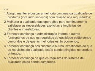 ...1 Atingir, manter e buscar a melhoria continua da qualidade de produtos (incluindo serviços) com relação aos requisitados;2 Melhorar a qualidade das operações para continuamente satisfazer as necessidades explícitas e implícitas de clientes e investidores;3 Fornecer confiança a administração interna e outros funcionários de que os requisitos de qualidade estão sendo cumpridos e de que as melhorias estão ocorrendo;4 Fornecer confiança aos clientes e outros investidores de que os requisitos de qualidade estão sendo atingidos no produto entregue;5 Fornecer confiança de que os requisitos do sistema de qualidade estão sendo cumpridos.