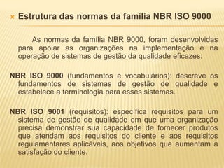 Estrutura das normas da família NBR ISO 9000As normas da família NBR 9000, foram desenvolvidas para apoiar as organizações na implementação e na operação de sistemas de gestão da qualidade eficazes:NBR ISO 9000 (fundamentos e vocabulários): descreve os fundamentos de sistemas de gestão de qualidade e estabelece a terminologia para esses sistemas.NBR ISO 9001 (requisitos): específica requisitos para um sistema de gestão de qualidade em que uma organização precisa demonstrar sua capacidade de fornecer produtos que atendam aos requisitos do cliente e aos requisitos regulamentares aplicáveis, aos objetivos que aumentam a satisfação do cliente.