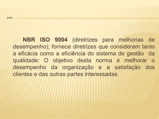 ...		NBR ISO 9004 (diretrizes para melhorias de desempenho); fornece diretrizes que consideram tanto a eficácia como a eficiência do sistema de gestão  da qualidade: O objetivo desta norma é melhorar o desempenho da organização e a satisfação dos clientes e das outras partes interessadas.