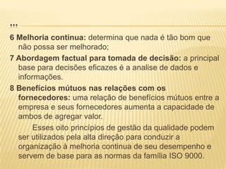 Princípios de gestão da qualidadeA ISO 9000 estabelece oito princípios de gestão da qualidade:1 Foco no cliente: sem clientes não há negocio;2 Lideranças: é o fundamento do sucesso das equipes;3 Envolvimento de pessoas: as pessoas são a essência de uma organização;4 Abordagem de processos: alcance de bons resultados;5 Abordagem sistêmica para a gestão: contribui para a eficácia e a eficiência da organização no alcance de seus objetivos;