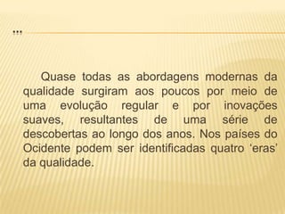 ...Quase todas as abordagens modernas da qualidade surgiram aos poucos por meio de uma evolução regular e por inovações suaves, resultantes de uma série de descobertas ao longo dos anos. Nos países do Ocidente podem ser identificadas quatro ‘eras’ da qualidade.