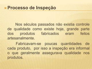 Processo de Inspeção		  Nos séculos passados não existia controle de qualidade como existe hoje, grande parte dos produtos fabricados eram feitos artesanalmente.             Fabricavam-se poucas quantidades de cada produto,  por isso a inspeção era informal o que geralmente assegurava qualidade nos produtos.