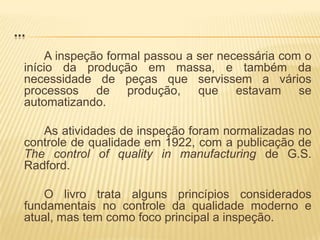 ...A inspeção formal passou a ser necessária com o início da produção em massa, e também da necessidade de peças que servissem a vários processos de produção, que estavam se automatizando.		As atividades de inspeção foram normalizadas no controle de qualidade em 1922, com a publicação de Thecontrolofquality in manufacturing de G.S.Radford.		O livro trata alguns princípios considerados fundamentais no controle da qualidade moderno e atual, mas tem como foco principal a inspeção.