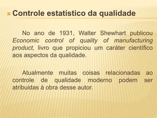 Controle estatístico da qualidade		No ano de 1931, Walter Shewhart publicou Economiccontrolofqualityofmanufacturingproduct, livro que propiciou um caráter científico aos aspectos da qualidade.		Atualmente muitas coisas relacionadas ao controle de qualidade moderno podem ser atribuidas à obra desse autor.