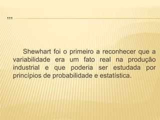 ...Shewhart foi o primeiro a reconhecer que a variabilidade era um fato real na produção industrial e que poderia ser estudada por princípios de probabilidade e estatística.