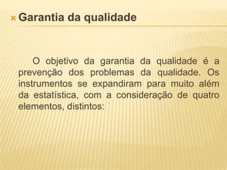 Garantia da qualidade		O objetivo da garantia da qualidade é a prevenção dos problemas da qualidade. Os instrumentos se expandiram para muito além da estatística, com a consideração de quatro elementos, distintos: