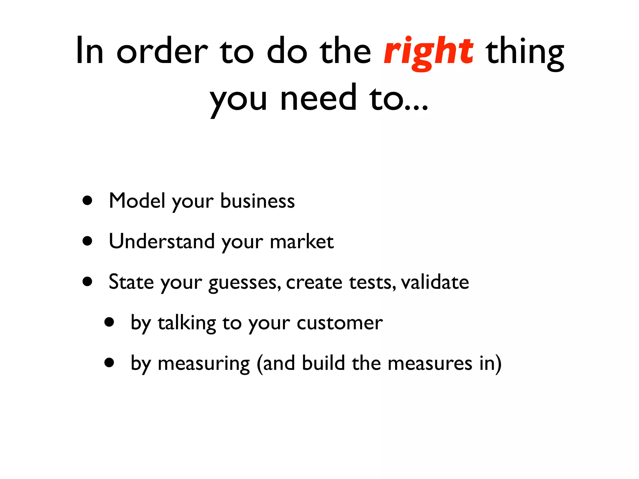 In order to do the right thing
        you need to...

•   Model your business

•   Understand your market

•   State your guesses, create tests, validate

    •   by talking to your customer

    •   by measuring (and build the measures in)
 