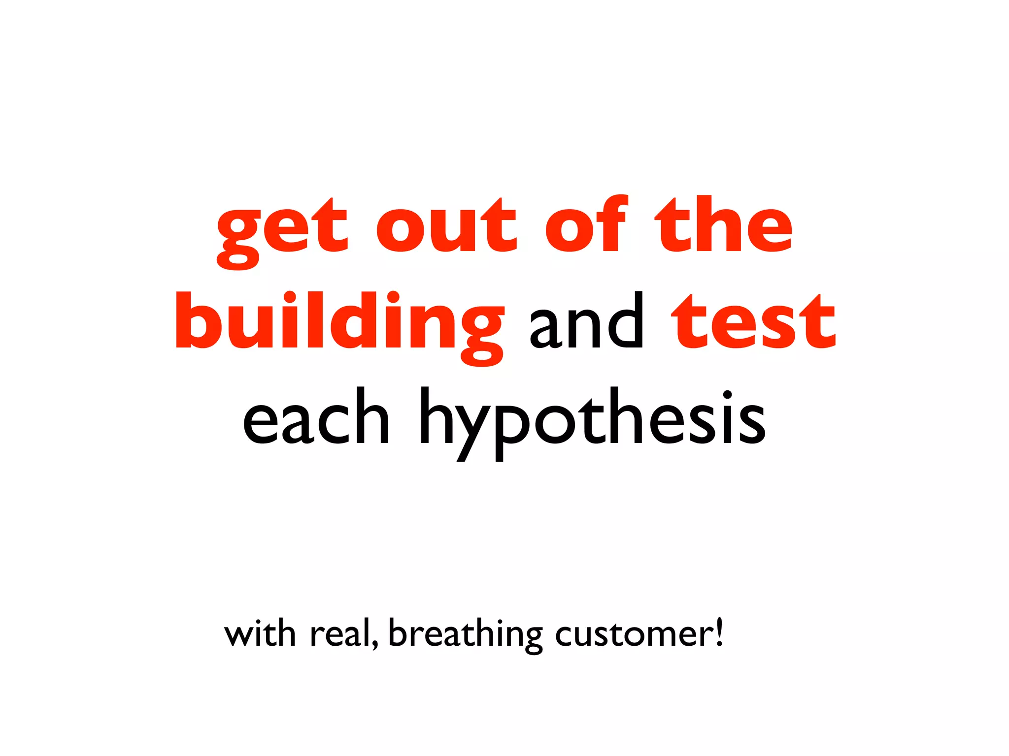 get out of the
building and test
  each hypothesis

 with real, breathing customer!
 