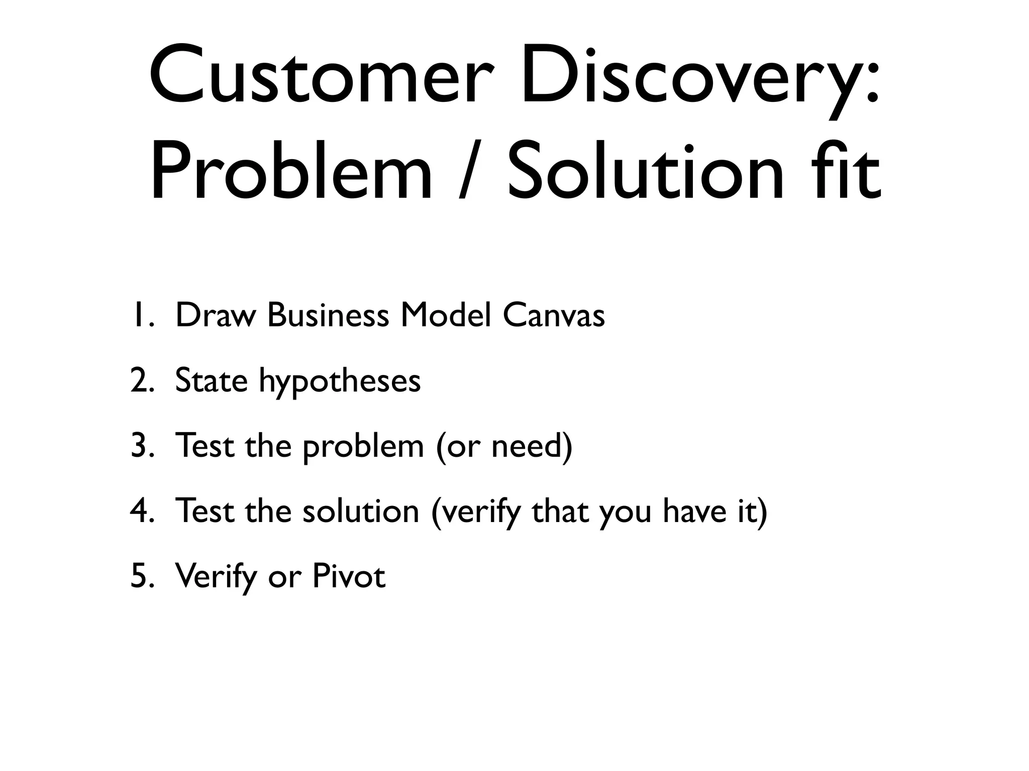 Customer Discovery:
 Problem / Solution ﬁt
1. Draw Business Model Canvas
2. State hypotheses
3. Test the problem (or need)
4. Test the solution (verify that you have it)
5. Verify or Pivot
 