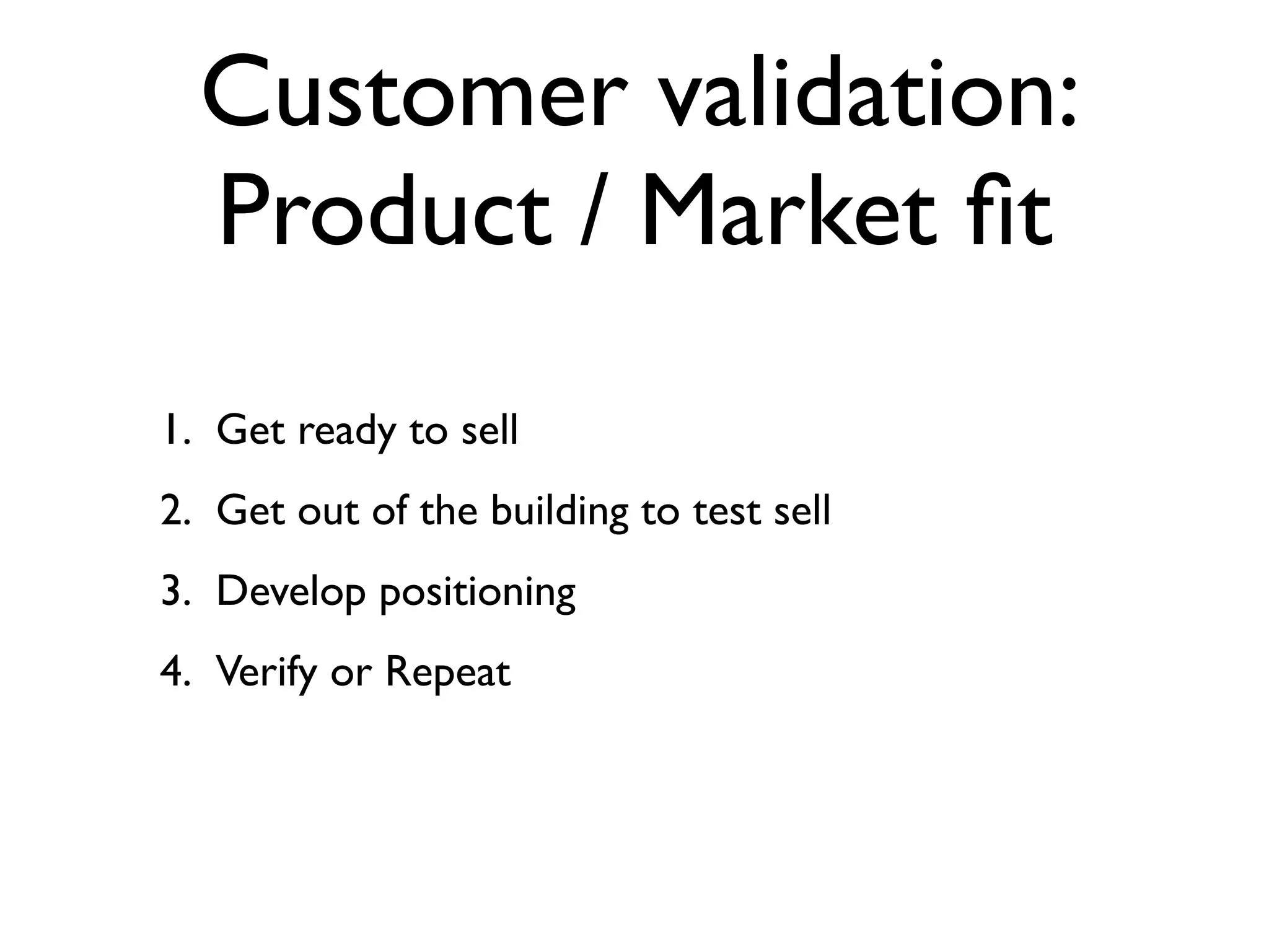 Customer validation:
  Product / Market ﬁt
1. Get ready to sell
2. Get out of the building to test sell
3. Develop positioning
4. Verify or Repeat
 