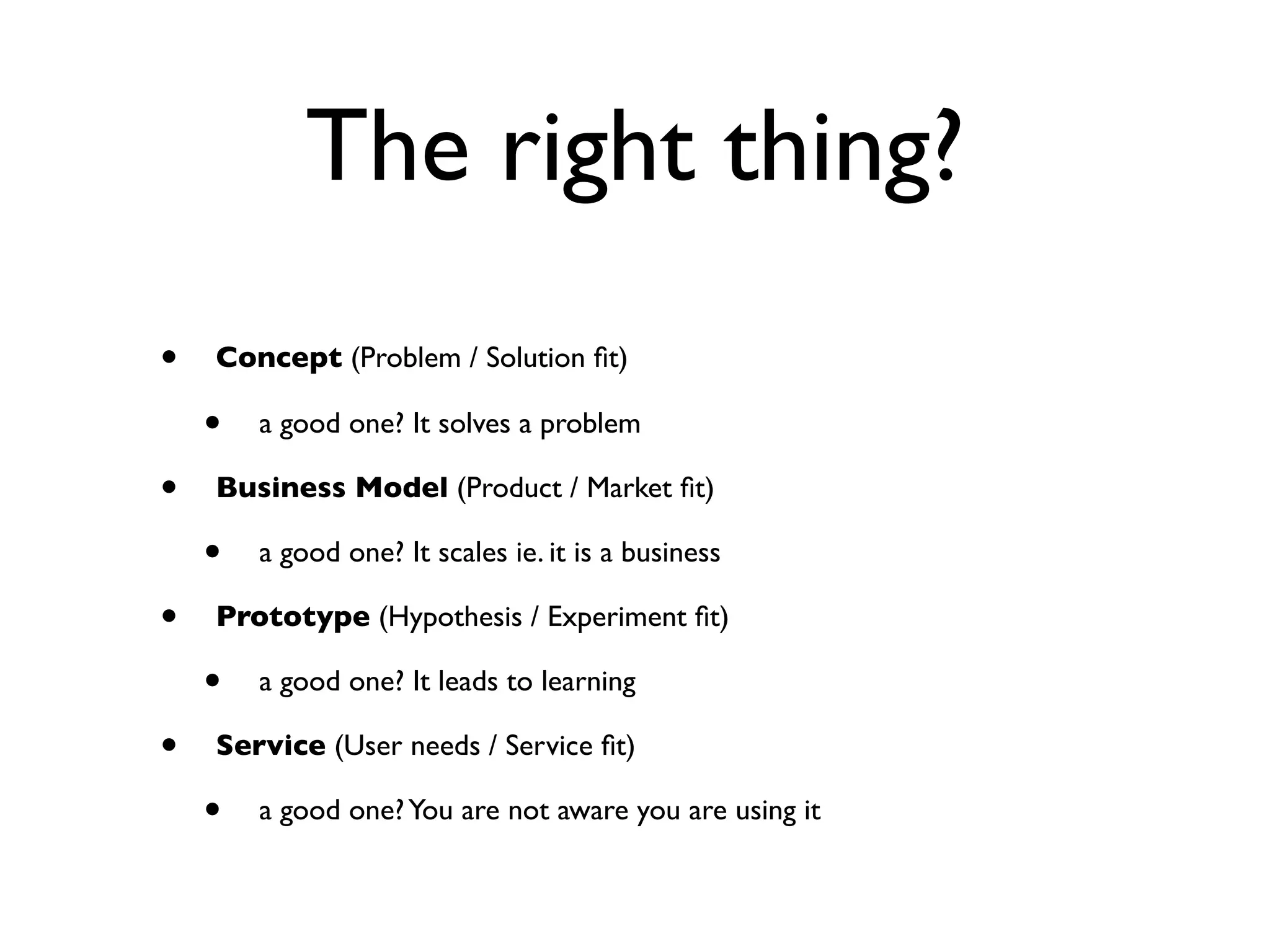 The right thing?
•   Concept (Problem / Solution ﬁt)

    •   a good one? It solves a problem

•   Business Model (Product / Market ﬁt)

    •   a good one? It scales ie. it is a business

•   Prototype (Hypothesis / Experiment ﬁt)

    •   a good one? It leads to learning

•   Service (User needs / Service ﬁt)

    •   a good one? You are not aware you are using it
 