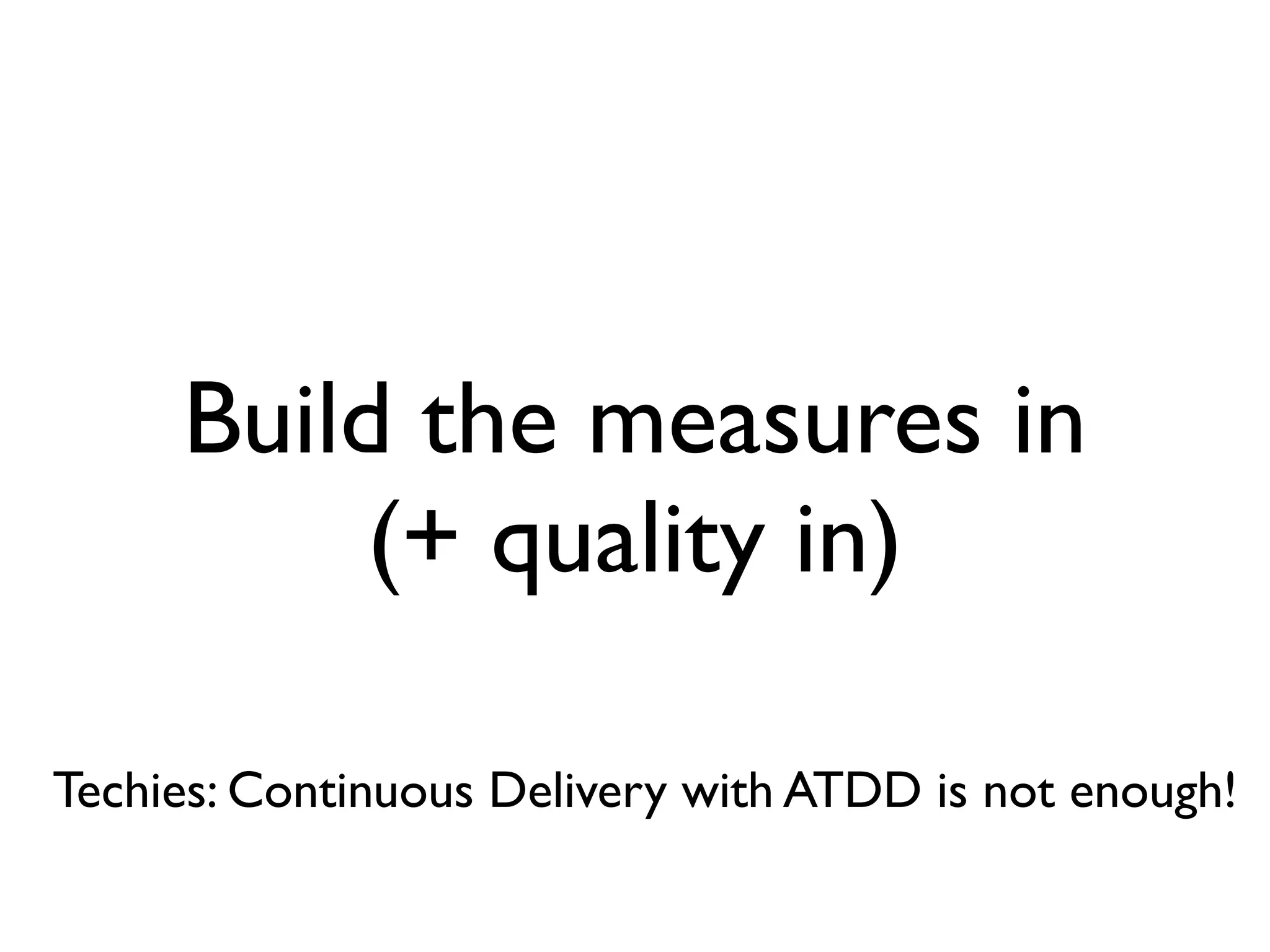 Build the measures in
          (+ quality in)

Techies: Continuous Delivery with ATDD is not enough!
 