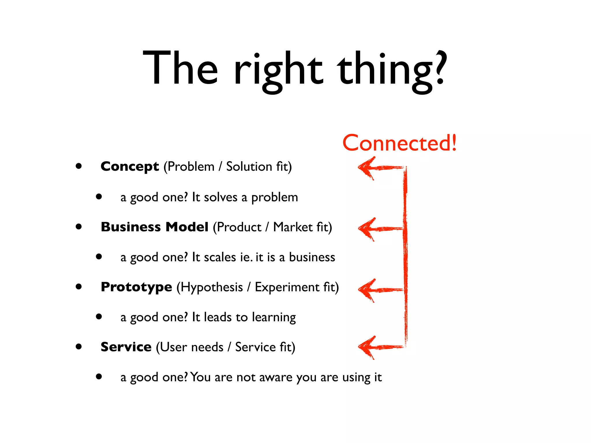 The right thing?
                                                     Connected!
•   Concept (Problem / Solution ﬁt)

    •   a good one? It solves a problem

•   Business Model (Product / Market ﬁt)

    •   a good one? It scales ie. it is a business

•   Prototype (Hypothesis / Experiment ﬁt)

    •   a good one? It leads to learning

•   Service (User needs / Service ﬁt)

    •   a good one? You are not aware you are using it
 