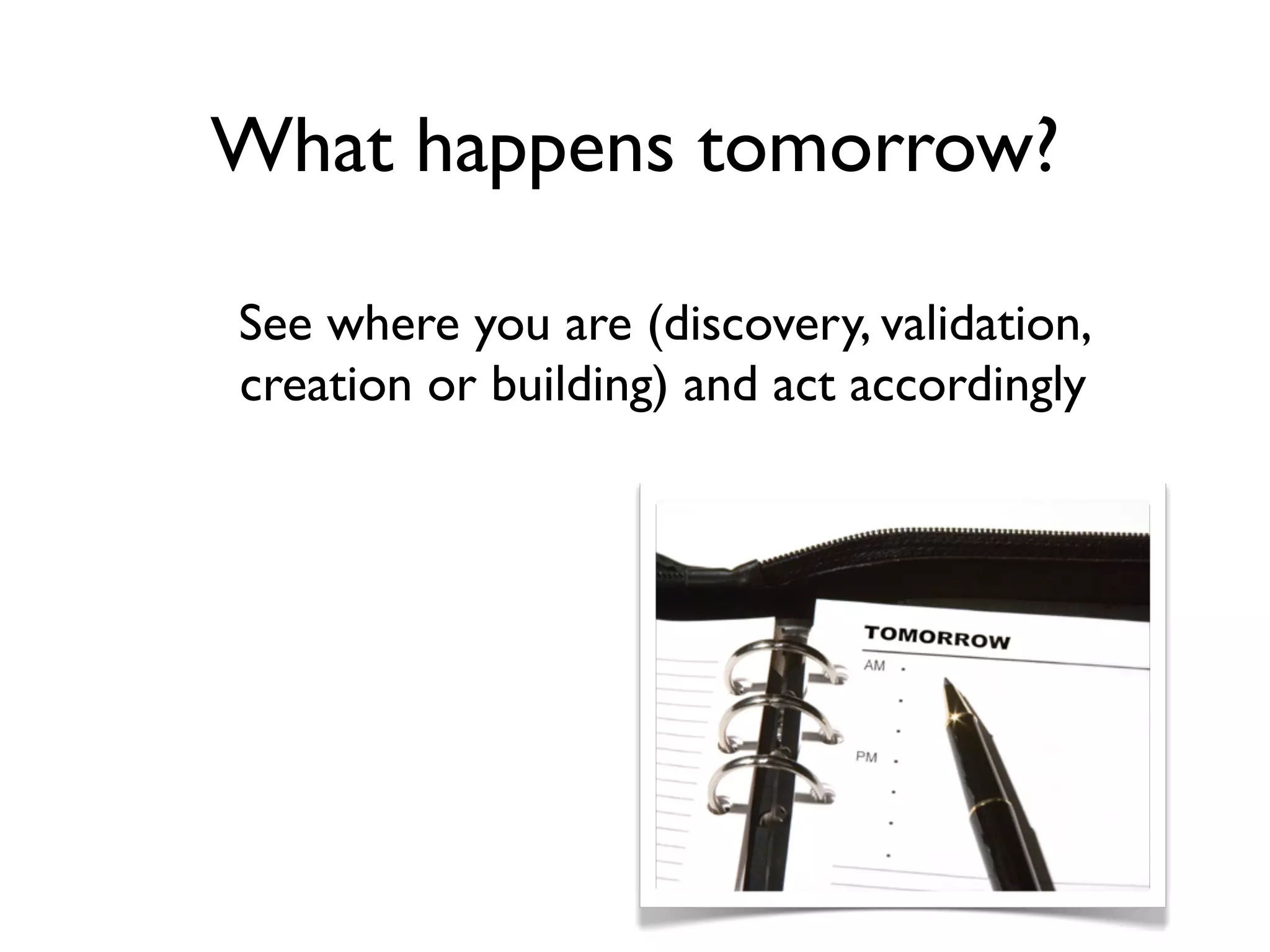 What happens tomorrow?

See where you are (discovery, validation,
creation or building) and act accordingly
 