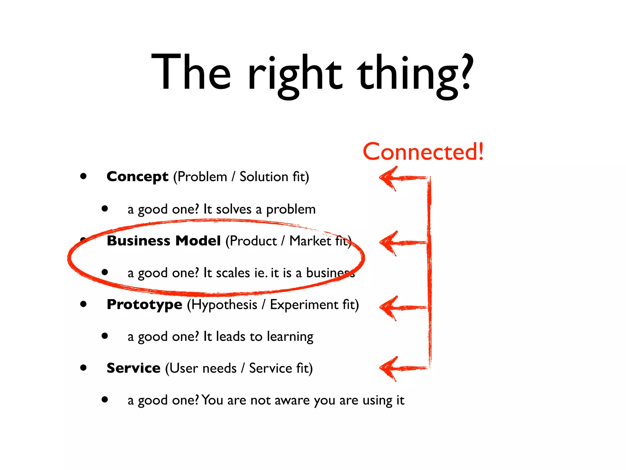 The right thing?
                                                     Connected!
•   Concept (Problem / Solution ﬁt)

    •   a good one? It solves a problem

•   Business Model (Product / Market ﬁt)

    •   a good one? It scales ie. it is a business

•   Prototype (Hypothesis / Experiment ﬁt)

    •   a good one? It leads to learning

•   Service (User needs / Service ﬁt)

    •   a good one? You are not aware you are using it
 