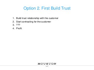 Option 2. First Build Trust
1.
2.
3.
4.

Build trust relationship with the customer
Start contracting for the customer
???
Profit

 
