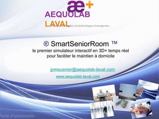 ® SmartSeniorRoom ™
le premier simulateur interactif en 3D+ temps réel
pour faciliter le maintien à domicile
jpmousnier@aequolab-laval.com
www.aequolab-laval.com
AEQUOLAB
LAVALPersonnes fragiles et technologies émergentes
 