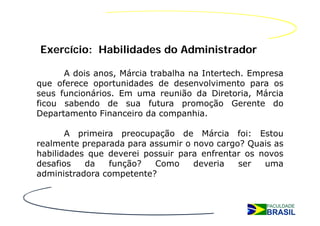 Exercício: Habilidades do Administrador

      A dois anos, Márcia trabalha na Intertech. Empresa
que oferece oportunidades de desenvolvimento para os
seus funcionários. Em uma reunião da Diretoria, Márcia
ficou sabendo de sua futura promoção Gerente do
Departamento Financeiro da companhia.

       A primeira preocupação de Márcia foi: Estou
realmente preparada para assumir o novo cargo? Quais as
habilidades que deverei possuir para enfrentar os novos
desafios   da   função?   Como     deveria   ser   uma
administradora competente?
 