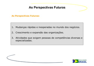 As Perspectivas Futuras

As Perspectivas Futuras:




1. Mudanças rápidas e inesperadas no mundo dos negócios.

2. Crescimento e expansão das organizações.

3. Atividades que exigem pessoas de competências diversas e
   especializadas.
 
