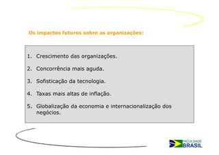 Os impactos futuros sobre as organizações:




1. Crescimento das organizações.

2. Concorrência mais aguda.

3. Sofisticação da tecnologia.

4. Taxas mais altas de inflação.

5. Globalização da economia e internacionalização dos
   negócios.
 