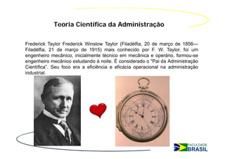 Teoria Científica da Administração

Frederick Taylor Frederick Winslow Taylor (Filadélfia, 20 de março de 1856—
Filadélfia, 21 de março de 1915) mais conhecido por F. W. Taylor, foi um
engenheiro mecânico, inicialmente técnico em mecânica e operário, formou-se
engenheiro mecânico estudando à noite. É considerado o "Pai da Administração
Científica”. Seu foco era a eficiência e eficácia operacional na administração
industrial.
 