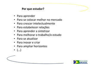Por que estudar?

•   Para aprender
•   Para se colocar melhor no mercado
•   Para crescer intelectualmente
•   Para estabelecer relações
•   Para aprender a sintetizar
•   Para melhorar o trabalho/o estudo
•   Para se atualizar
•   Para inovar e criar
•   Para ampliar horizontes
•   (...)
 