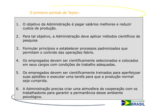 O primeiro período de Taylor:


1. O objetivo da Administração é pagar salários melhores e reduzir
   custos de produção.

2. Para tal objetivo, a Administração deve aplicar métodos científicos de
   pesquisa

3. Formular princípios e estabelecer processos padronizados que
   permitam o controle das operações fabrís.

4. Os empregados devem ser científicamente selecionados e colocados
   em seus cargos com condições de trabalho adequadas.

5. Os empregados devem ser cientificamente treinados para aperfeiçoar
   suas aptidões e executar uma tarefa para que a produção normal
   seja cumprida.

6. A Administração precisa criar uma atmosfera de cooperação com os
   trabalhadores para garantir a permanência desse ambiente
   psicológico.
 