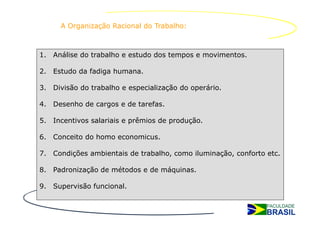 A Organização Racional do Trabalho:



1. Análise do trabalho e estudo dos tempos e movimentos.

2. Estudo da fadiga humana.

3. Divisão do trabalho e especialização do operário.

4. Desenho de cargos e de tarefas.

5. Incentivos salariais e prêmios de produção.

6. Conceito do homo economicus.

7. Condições ambientais de trabalho, como iluminação, conforto etc.

8. Padronização de métodos e de máquinas.

9. Supervisão funcional.
 