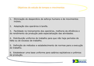 Objetivos do estudo de tempos e movimentos




1. Eliminação do desperdício de esforço humano e de movimentos
   inúteis.

2. Adaptação dos operários à tarefa.

3. Facilidade no treinamento dos operários, melhoria da eficiência e
do rendimento da produção pela especialização das atividades.

4. Distribuição uniforme do trabalho para que não haja períodos de
falta ou de excesso de trabalho.

5. Definição de métodos e estabelecimento de normas para a execução
do trabalho.

6. Estabelecer uma base uniforme para salários eqüitativos e prêmios
de produção.
 