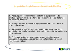 As condições de trabalho para a Administração Científica




1. Adequação de ferramentas de trabalho e equipamentos de
produção para minimizar o esforço do operador e a perda de tempo
na execução da tarefa.

2. Arranjo físico de máquinas e equipamentos para racionalizar o
fluxo da produção.

3. Melhoria do ambiente físico de trabalho para evitar que ruído,
ventilação, iluminação e conforto no trabalho não reduzam a eficiência
do trabalhador.

4. Projeto de instrumentos e equipamentos especiais, como
transportadores, seguidores, contadores e utensílios para reduzir
movimentos inúteis.
 