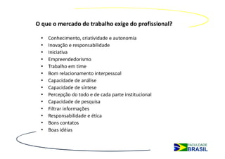 O que o mercado de trabalho exige do profissional?

 •   Conhecimento, criatividade e autonomia
 •   Inovação e responsabilidade
 •   Iniciativa
 •   Empreendedorismo
 •   Trabalho em time
 •   Bom relacionamento interpessoal
 •   Capacidade de análise
 •   Capacidade de síntese
 •   Percepção do todo e de cada parte institucional
 •   Capacidade de pesquisa
 •   Filtrar informações 
 •   Responsabilidade e ética
 •   Bons contatos
 •   Boas idéias
 