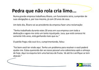 Pedra que não rola cria limo...
Numa grande empresa trabalhava Álvaro, um funcionário sério, cumpridor de 
suas obrigações e, por isso mesmo, já com 20 anos de casa.

Um belo dia, Álvaro vai ao presidente da empresa fazer uma reclamação:

"Tenho trabalhado durante estes 20 anos em sua empresa com toda a 
dedicação e agora me sinto um tanto injustiçado. Juca, que está conosco há 
somente três anos, está ganhando mais que eu."

O patrão fingiu não ouvi‐lo e, cumprimentando, falou:

"Foi bom você ter vindo aqui. Tenho um problema para resolver e você poderá 
ajudar‐me. Estou querendo dar ao nosso pessoal uma sobremesa após o almoço 
de hoje. Aqui na esquina tem uma barraca de frutas. Vá até lá e verifique se tem 
abacaxi."
 
