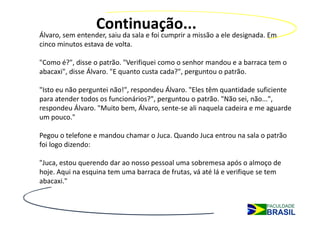 Continuação...
Álvaro, sem entender, saiu da sala e foi cumprir a missão a ele designada. Em 
cinco minutos estava de volta.

"Como é?", disse o patrão. "Verifiquei como o senhor mandou e a barraca tem o 
abacaxi", disse Álvaro. "E quanto custa cada?", perguntou o patrão.

"Isto eu não perguntei não!", respondeu Álvaro. "Eles têm quantidade suficiente 
para atender todos os funcionários?", perguntou o patrão. "Não sei, não...", 
respondeu Álvaro. "Muito bem, Álvaro, sente‐se ali naquela cadeira e me aguarde 
um pouco."

Pegou o telefone e mandou chamar o Juca. Quando Juca entrou na sala o patrão 
foi logo dizendo:

"Juca, estou querendo dar ao nosso pessoal uma sobremesa após o almoço de 
hoje. Aqui na esquina tem uma barraca de frutas, vá até lá e verifique se tem 
abacaxi."
 