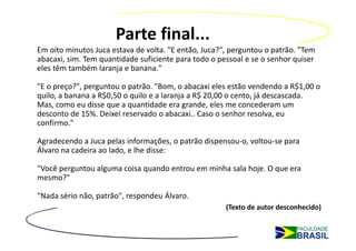 Parte final...
Em oito minutos Juca estava de volta. "E então, Juca?", perguntou o patrão. "Tem 
abacaxi, sim. Tem quantidade suficiente para todo o pessoal e se o senhor quiser 
eles têm também laranja e banana."

"E o preço?", perguntou o patrão. "Bom, o abacaxi eles estão vendendo a R$1,00 o 
quilo, a banana a R$0,50 o quilo e a laranja a R$ 20,00 o cento, já descascada. 
Mas, como eu disse que a quantidade era grande, eles me concederam um 
desconto de 15%. Deixei reservado o abacaxi.. Caso o senhor resolva, eu 
confirmo."

Agradecendo a Juca pelas informações, o patrão dispensou‐o, voltou‐se para 
Álvaro na cadeira ao lado, e lhe disse:

"Você perguntou alguma coisa quando entrou em minha sala hoje. O que era 
mesmo?"

"Nada sério não, patrão", respondeu Álvaro.
                                                      (Texto de autor desconhecido)
 