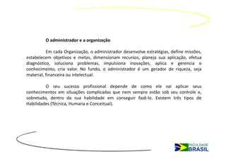 O administrador e a organização

          Em cada Organização, o administrador desenvolve estratégias, define missões,
estabelecem objetivos e metas, dimensionam recursos, planeja sua aplicação, efetua
diagnóstico, soluciona problemas, impulsiona inovações, aplica e gerencia o
conhecimento, cria valor. No fundo, o administrador é um gerador de riqueza, seja
material, financeira ou intelectual.

         O seu sucesso profissional depende de como ele vai aplicar seus
conhecimentos em situações complicadas que nem sempre estão sob seu controle e,
sobretudo, dentro da sua habilidade em conseguir fazê‐lo. Existem três tipos de
Habilidades (Técnica, Humana e Conceitual).
 