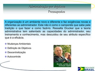 Administração por objetivos
                                  Pressupostos

A organização é um ambiente novo e diferente e faz exigências novas e
diferentes ao administrador. Este não é como o camponês que sabe pela
tradição o que fazer e como fazê-lo. Ressalta Drucker que a teoria
administrativa tem salientado as capacidades do administrador, seu
treinamento e conhecimento, mas descuidou de seu atributo específico
que é a eficácia.

  Mudanças Ambientais
  Definição de Objetivos
  Descentralização
 Autocontrole
 
