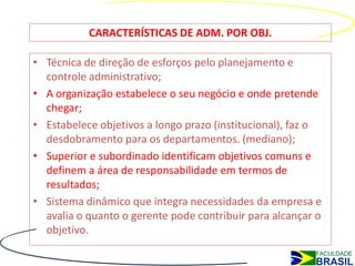 CARACTERÍSTICAS DE ADM. POR OBJ.

• Técnica de direção de esforços pelo planejamento e
  controle administrativo;
• A organização estabelece o seu negócio e onde pretende
  chegar;
• Estabelece objetivos a longo prazo (institucional), faz o
  desdobramento para os departamentos. (mediano);
• Superior e subordinado identificam objetivos comuns e
  definem a área de responsabilidade em termos de
  resultados;
• Sistema dinâmico que integra necessidades da empresa e
  avalia o quanto o gerente pode contribuir para alcançar o
  objetivo.
 