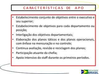 C A RA C T E R Í S T I C A S DE      APO

• Estabelecimento conjunto de objetivos entre o executivo e
  seu superior;
• Estabelecimento de objetivos para cada departamento ou
  posição;
• Interligação dos objetivos departamentais;
• Elaboração dos planos táticos e dos planos operacionais,
  com ênfase na mensuração e no controle;
• Continua avaliação, revisão e reciclagem dos planos;
• Participação atuante da chefia;
• Apoio intensivo do staff durante os primeiros períodos.
 