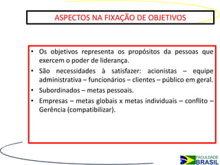 ASPECTOS NA FIXAÇÃO DE OBJETIVOS


• Os objetivos representa os propósitos da pessoas que
  exercem o poder de liderança.
• São necessidades à satisfazer: acionistas – equipe
  administrativa – funcionários – clientes – público em geral.
• Subordinados – metas pessoais.
• Empresas – metas globais x metas individuais – conflito –
  Gerência (compatibilizar).
 