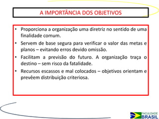 A IMPORTÂNCIA DOS OBJETIVOS

• Proporciona a organização uma diretriz no sentido de uma
  finalidade comum.
• Servem de base segura para verificar o valor das metas e
  planos – evitando erros devido omissão.
• Facilitam a previsão do futuro. A organização traça o
  destino – sem risco da fatalidade.
• Recursos escassos e mal colocados – objetivos orientam e
  prevêem distribuição criteriosa.
 