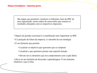 Mapas Estratégicos – Aspectos gerais




          São mapas que permitem visualizar os diferentes itens do BSC de
          uma organização, numa cadeia de causa-efeito que conecta os
          resultados almejados com os respectivos impusores.




      • Depois da questão conceitual é a contribuição mais importante no BSC
      • É a projeção de futuro da empresa, é o desenho da sua estratégia
      • É um elemento que permite:
           • Localizar os objetivos que queremos que se cumpram
           • Localizar o que queremos prestar uma especial atenção

           • Devem ser os elementos que nos comprometam com a ação diária
      • Deve ser um elemento de discussão e aprendizagem. É um elemento
      dinâmico e que evolua.
 
