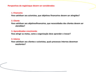 Perspectivas do negócioque devem ser consideradas:


   1. Financeira
   Para satisfazer aos acionistas, que objetivos financeiros devem ser atingidos?

   2. Cliente
   Para satisfazer aos objetivosfinanceiros, que necessidades dos clientes devem ser
         atendidas?

   3. Aprendizadoe crescimento
   Para atingir as metas, como a organização deve aprender e inovar?

   4. Interna
   Para satisfazer aos clientes e acionistas, quais processos internos devemser
        excelentes?
 