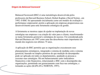 Origem do Balanced Scorecard


   Balanced Scorecard (BSC) é uma metodologia desenvolvida pelos
   professores da Harvard Business School, Robert Kaplan e David Norton , em
   1992. O BSC foi apresentado inicialmente como um modelo de avaliação e
   performance empresarial, porém a aplicação em empresas proporcionou seu
   desenvolvimento para uma ferramenta estratégica de gestão.

   A ferramenta se mostrou capaz de ajudar na implantação de novas
   estratégias nas empresas e na criação de valor para o cliente, transformando-
   se numa ferramenta gerencial e estratégica de sucesso. Foi considerada pela
   Harvard Business em 1997 como uma das descobertas mais importantes do
   mundo dos negócios nos últimos 75 anos.

   A aplicação do BSC permitiu que as organizações executassem seus
   planejamentos estratégicos, integrando o sistema de medidas com o sistema
   gerencial, baseado na simples premissa de que medição do desempenho
   pode ser aplicada em todos os departamentos, ajudando as pessoas a
   executar suas estratégias. Há um balanceamento entre indicadores
   financeiros e não financeiros, relacionando o BSC com o desempenho das
   organizações, permitindo um gerenciamento com foco nas estratégias, e
   tornando-as ações (KAPLAN e NORTON, 1997).
 