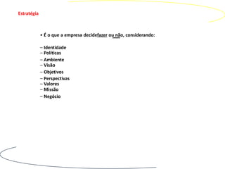 Estratégia



             • É o que a empresa decidefazer ou não, considerando:

             – Identidade
             – Políticas
             – Ambiente
             – Visão
             – Objetivos
             – Perspectivas
             – Valores
             – Missão
             – Negócio
 